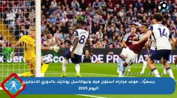 رسميًا.. موعد مباراة أستون فيلا ونيوكاسل يونايتد بالدوري الإنجليزي اليوم 2025